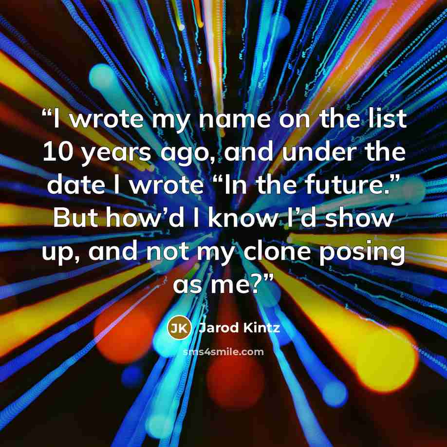 “I wrote my name on the list 10 years ago, and under the date I wrote “In the future.” But how’d I know I’d show up, and not my clone posing as me?” quote by Jarod Kintz