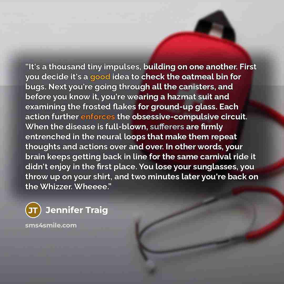 “It's a thousand tiny impulses, building on one another. First you decide it's a good idea to check the oatmeal bin for bugs. Next you're going through all the canisters, and before you know it, you're wearing a hazmat suit and examining the frosted flakes for ground-up glass. Each action further…” quote by jennifer traig