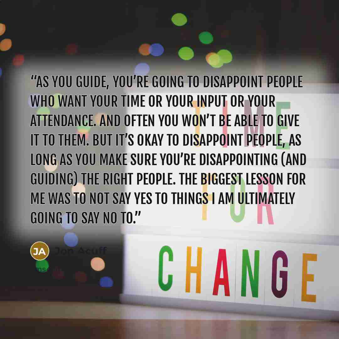 “As you guide, you’re going to disappoint people who want your time or your input or your attendance. And often you won’t be able to give it to them. But it’s okay to disappoint people, as long as you make sure you’re disappointing (and guiding) the right people. The biggest lesson for me was to…” quote by Jon Acuff