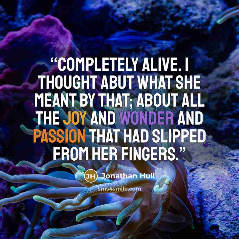 “Completely alive. I thought abut what she meant by that; about all the joy and wonder and passion that had slipped from her fingers.” quote by Jonathan Hull