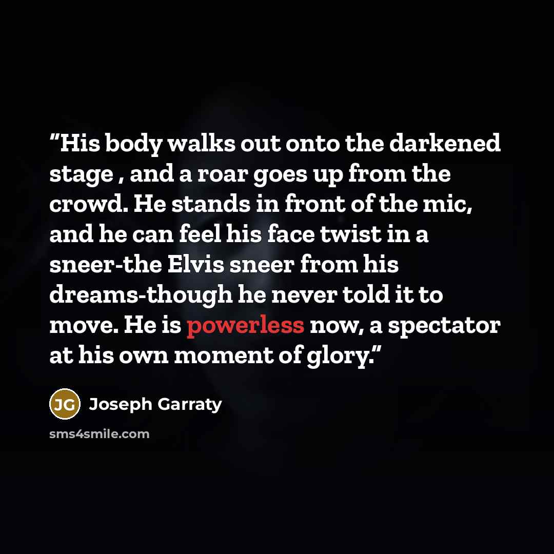 “His body walks out onto the darkened stage , and a roar goes up from the crowd. He stands in front of the mic, and he can feel his face twist in a sneer-the Elvis sneer from his dreams-though he never told it to move. He is powerless now, a spectator at his own moment of glory.” quote by Joseph Garraty