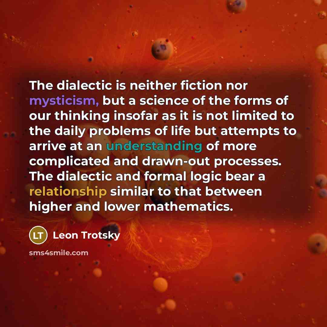 “The dialectic is neither fiction nor mysticism, but a science of the forms of our thinking insofar as it is not limited to the daily problems of life but attempts to arrive at an understanding of more complicated and drawn-out processes. The dialectic and formal logic bear a relationship similar…” quote by Leon Trotsky
