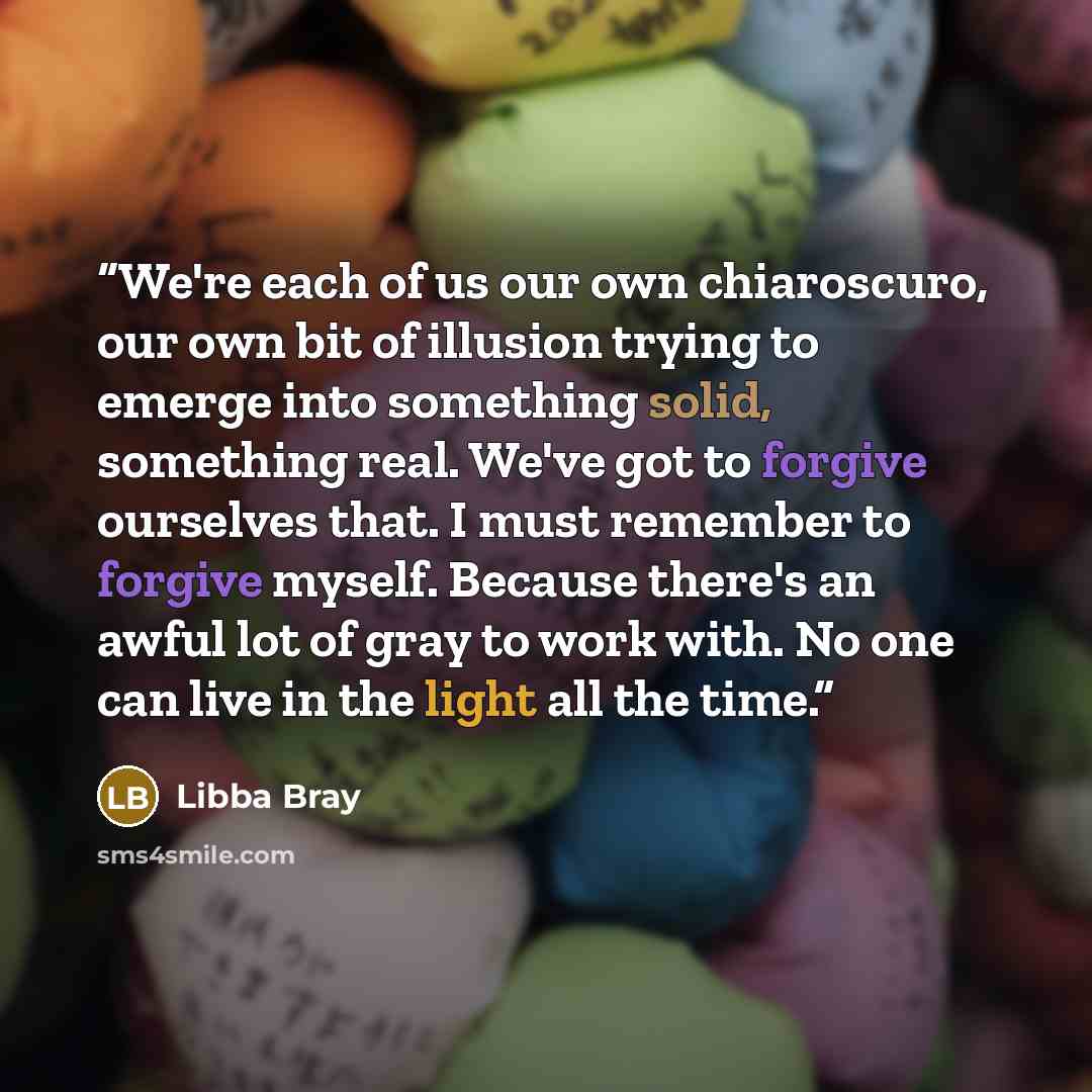 “We're each of us our own chiaroscuro, our own bit of illusion trying to emerge into something solid, something real. We've got to forgive ourselves that. I must remember to forgive myself. Because there's an awful lot of gray to work with. No one can live in the light all the time.” quote by Libba Bray
