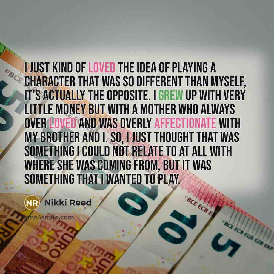 “I just kind of loved the idea of playing a character that was so different than myself, it's actually the opposite. I grew up with very little money but with a mother who always over loved and was overly affectionate with my brother and I. So, I just thought that was something I could not relate…” quote by Nikki Reed