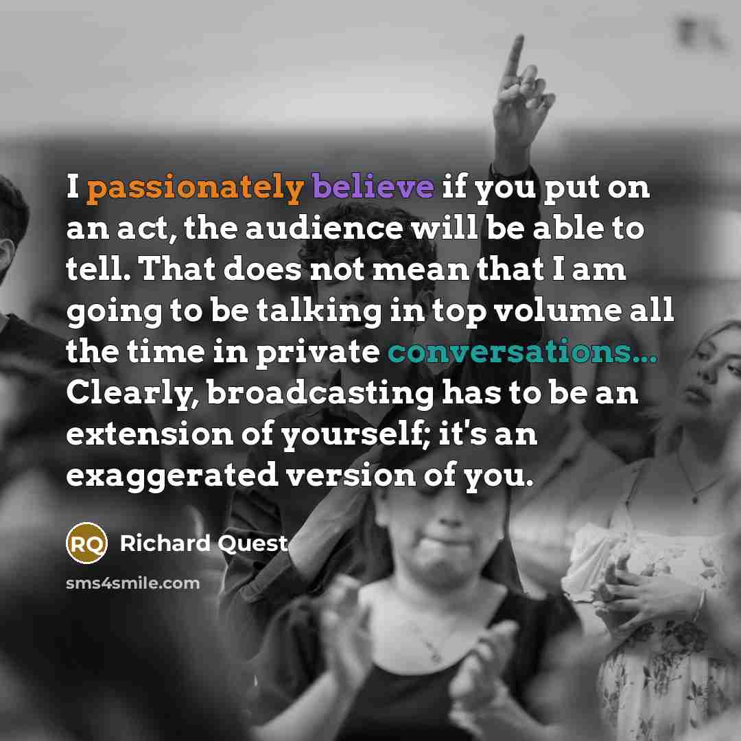 “I passionately believe if you put on an act, the audience will be able to tell. That does not mean that I am going to be talking in top volume all the time in private conversations... Clearly, broadcasting has to be an extension of yourself; it's an exaggerated version of you.” quote by Richard Quest