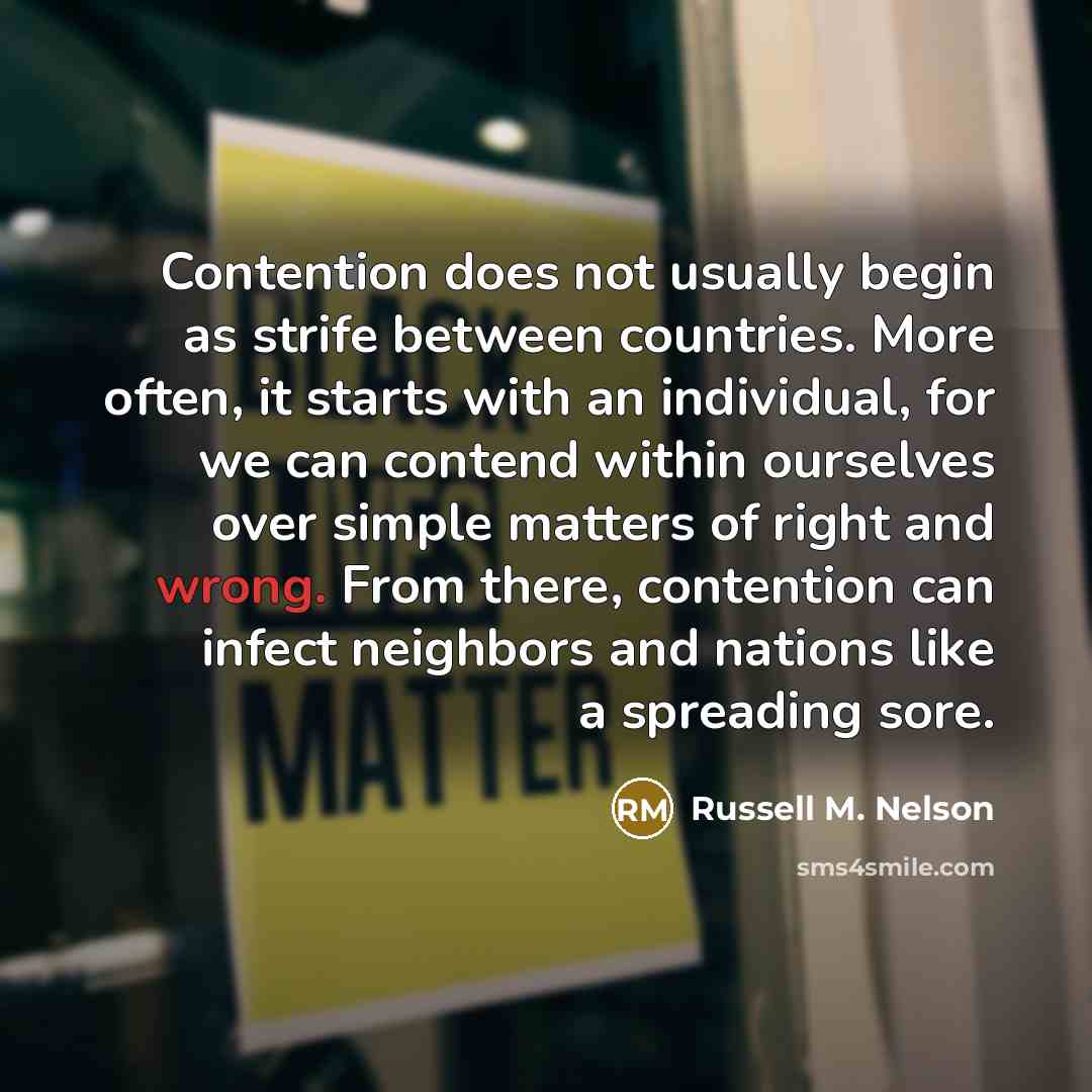 “Contention does not usually begin as strife between countries. More often, it starts with an individual, for we can contend within ourselves over simple matters of right and wrong. From there, contention can infect neighbors and nations like a spreading sore.” quote by Russell M. Nelson