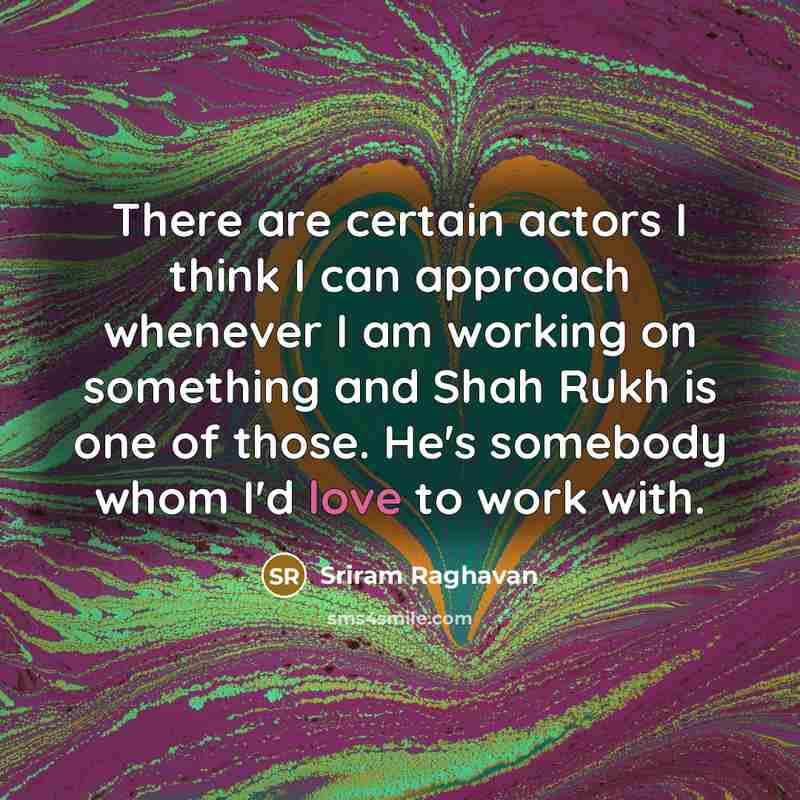 “There are certain actors I think I can approach whenever I am working on something and Shah Rukh is one of those. He's somebody whom I'd love to work with.” quote by Sriram Raghavan