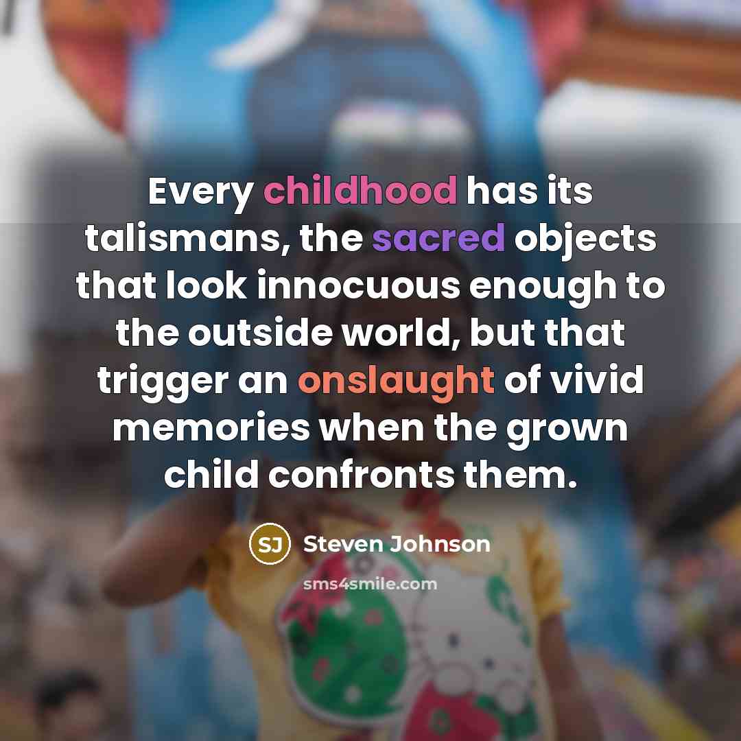 “Every childhood has its talismans, the sacred objects that look innocuous enough to the outside world, but that trigger an onslaught of vivid memories when the grown child confronts them.” quote by Steven Johnson