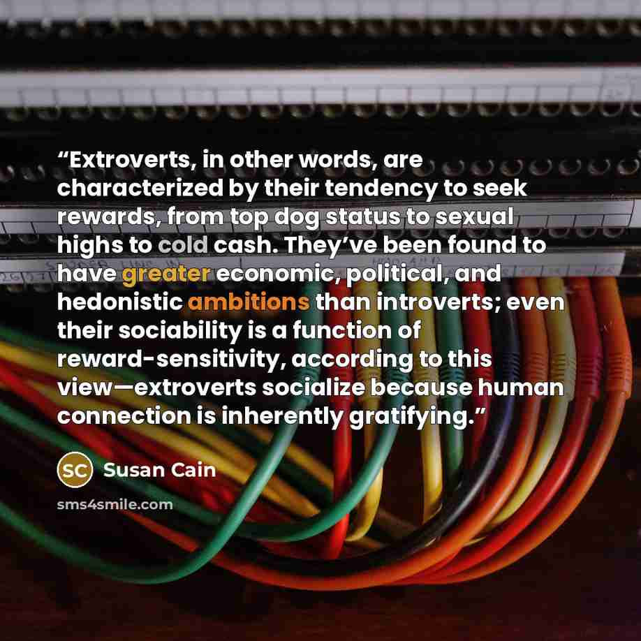 “Extroverts, in other words, are characterized by their tendency to seek rewards, from top dog status to sexual highs to cold cash. They’ve been found to have greater economic, political, and hedonistic ambitions than introverts; even their sociability is a function of reward-sensitivity, according…” quote by Susan Cain
