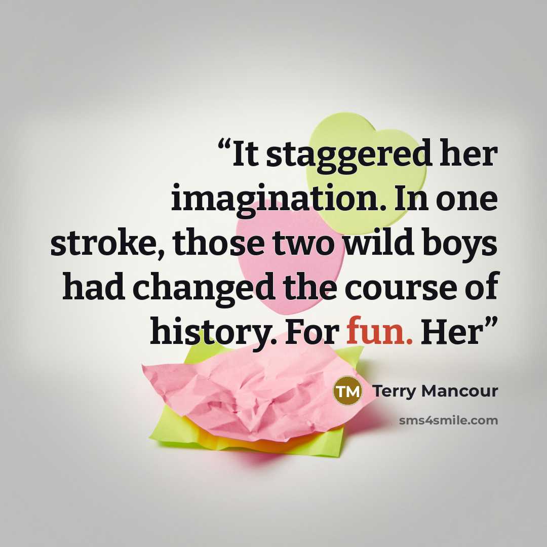 “It staggered her imagination. In one stroke, those two wild boys had changed the course of history. For fun. Her” quote by Terry Mancour