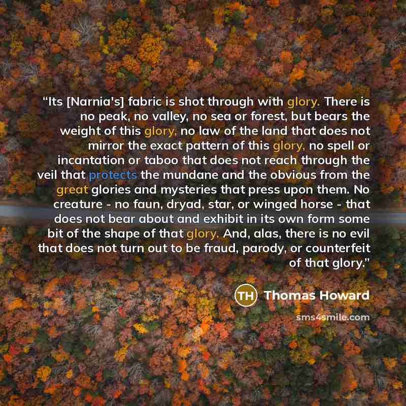 “Its [Narnia's] fabric is shot through with glory. There is no peak, no valley, no sea or forest, but bears the weight of this glory, no law of the land that does not mirror the exact pattern of this glory, no spell or incantation or taboo that does not reach through the veil that protects the…” quote by Thomas Howard