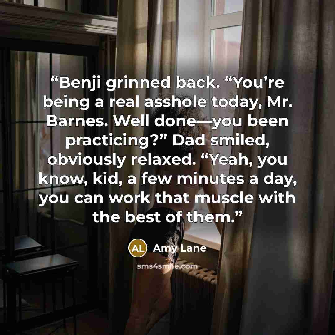 “Benji grinned back. “You’re being a real asshole today, Mr. Barnes. Well done—you been practicing?” Dad smiled, obviously relaxed. “Yeah, you know, kid, a few minutes a day, you can work that muscle with the best of them.” quote by Amy Lane