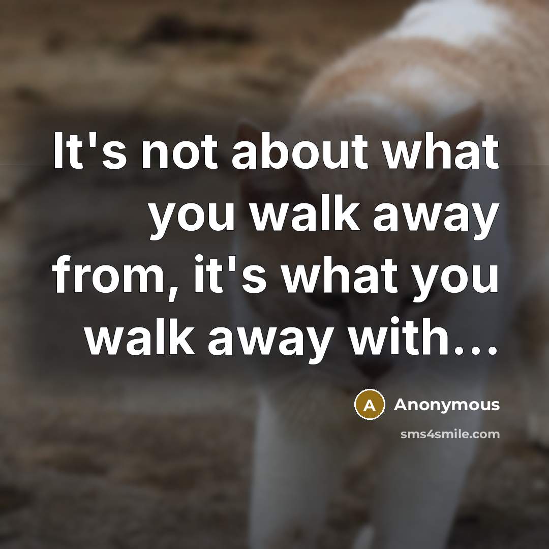 “It's not about what you walk away from, it's what you walk away with…” quote by Anonymous