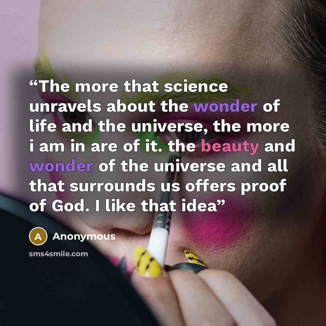 “The more that science unravels about the wonder of life and the universe, the more i am in are of it. the beauty and wonder of the universe and all that surrounds us offers proof of God. I like that idea” quote by Anonymous