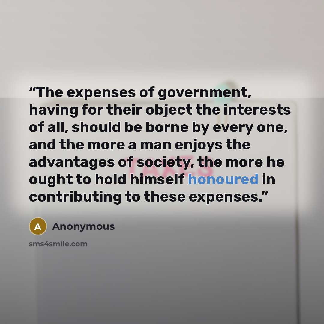“The expenses of government, having for their object the interests of all, should be borne by every one, and the more a man enjoys the advantages of society, the more he ought to hold himself honoured in contributing to these expenses.” quote by Anonymous