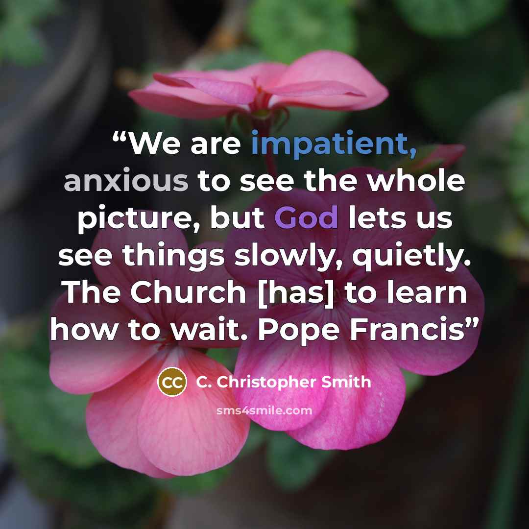 “We are impatient, anxious to see the whole picture, but God lets us see things slowly, quietly. The Church [has] to learn how to wait. Pope Francis” quote by C. Christopher Smith