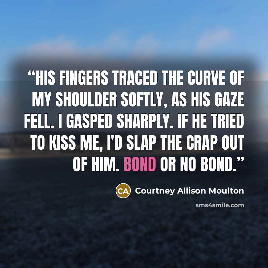 “His fingers traced the curve of my shoulder softly, as his gaze fell. I gasped sharply. If he tried to kiss me, I'd slap the crap out of him. Bond or no bond.” quote by Courtney Allison Moulton