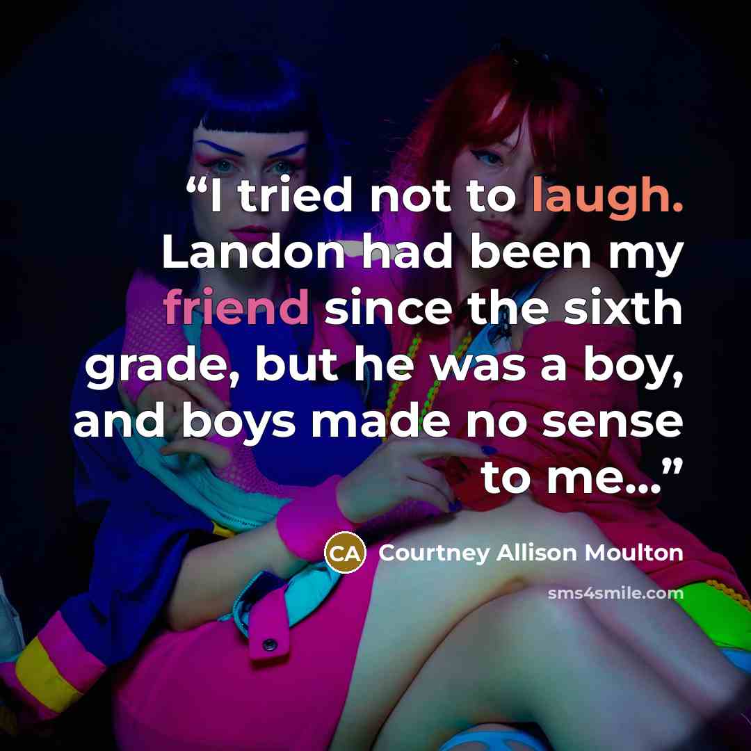 “I tried not to laugh. Landon had been my friend since the sixth grade, but he was a boy, and boys made no sense to me...” quote by Courtney Allison Moulton