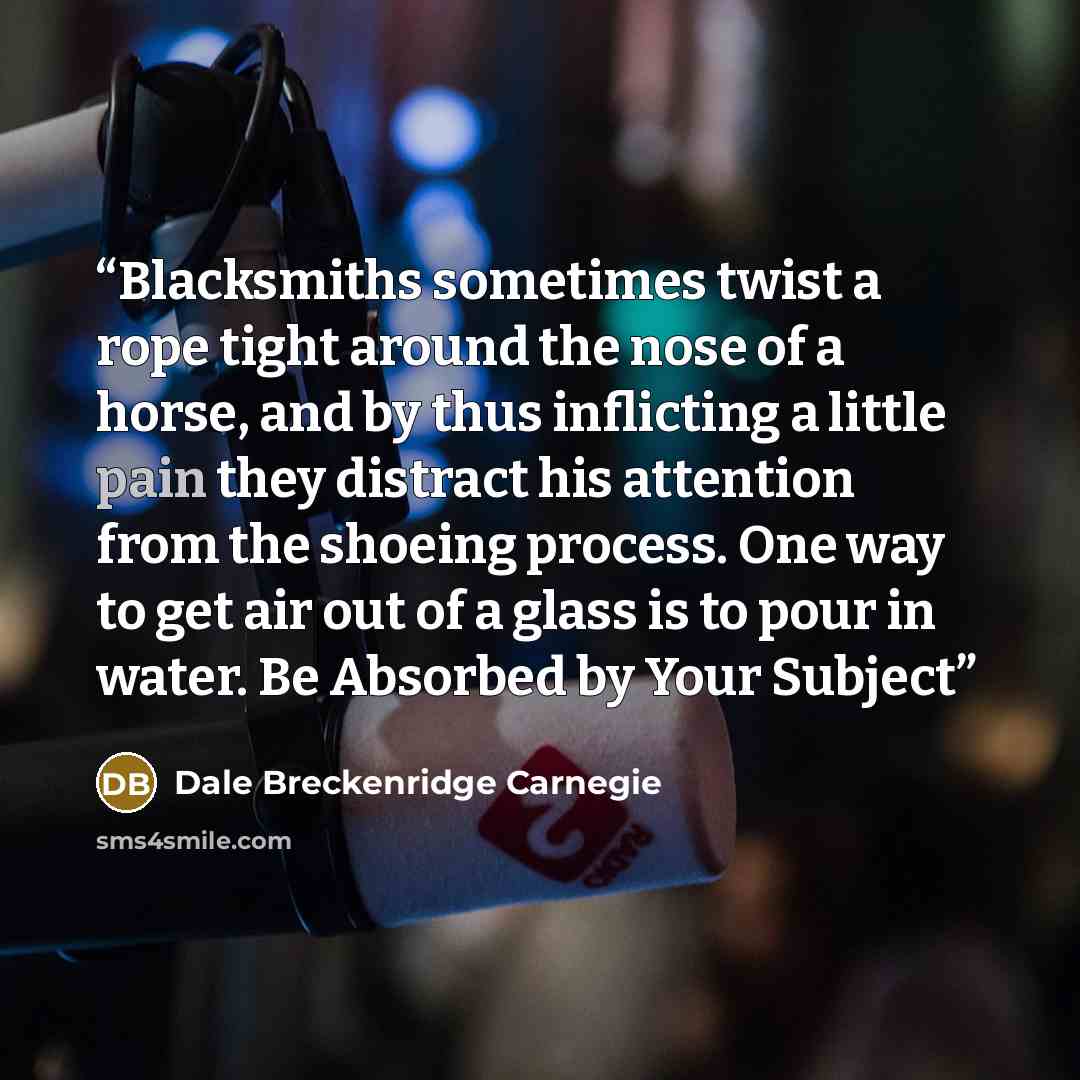 “Blacksmiths sometimes twist a rope tight around the nose of a horse, and by thus inflicting a little pain they distract his attention from the shoeing process. One way to get air out of a glass is to pour in water. Be Absorbed by Your Subject” quote by Dale Breckenridge Carnegie