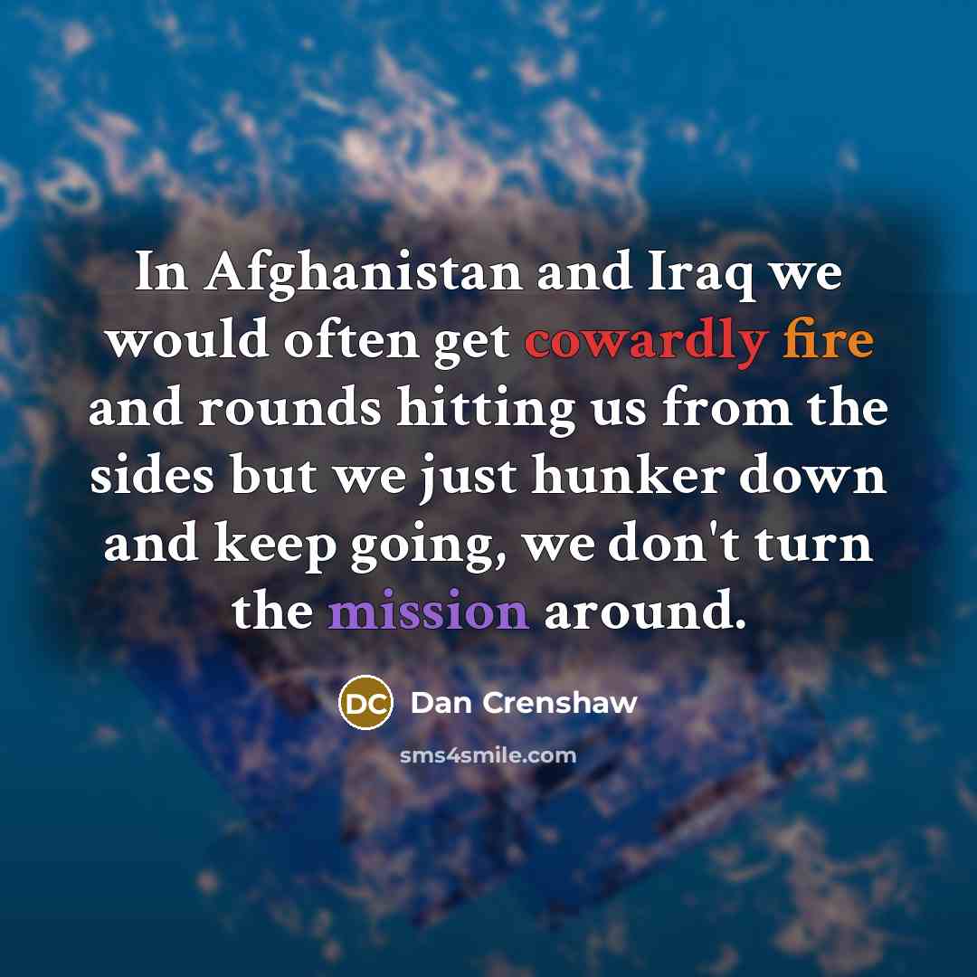 “In Afghanistan and Iraq we would often get cowardly fire and rounds hitting us from the sides but we just hunker down and keep going, we don't turn the mission around.” quote by Dan Crenshaw