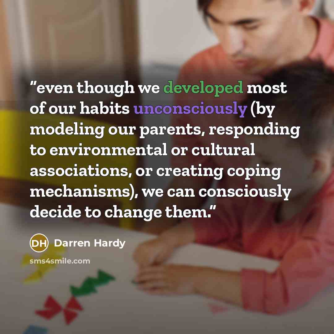 “even though we developed most of our habits unconsciously (by modeling our parents, responding to environmental or cultural associations, or creating coping mechanisms), we can consciously decide to change them.” quote by Darren Hardy