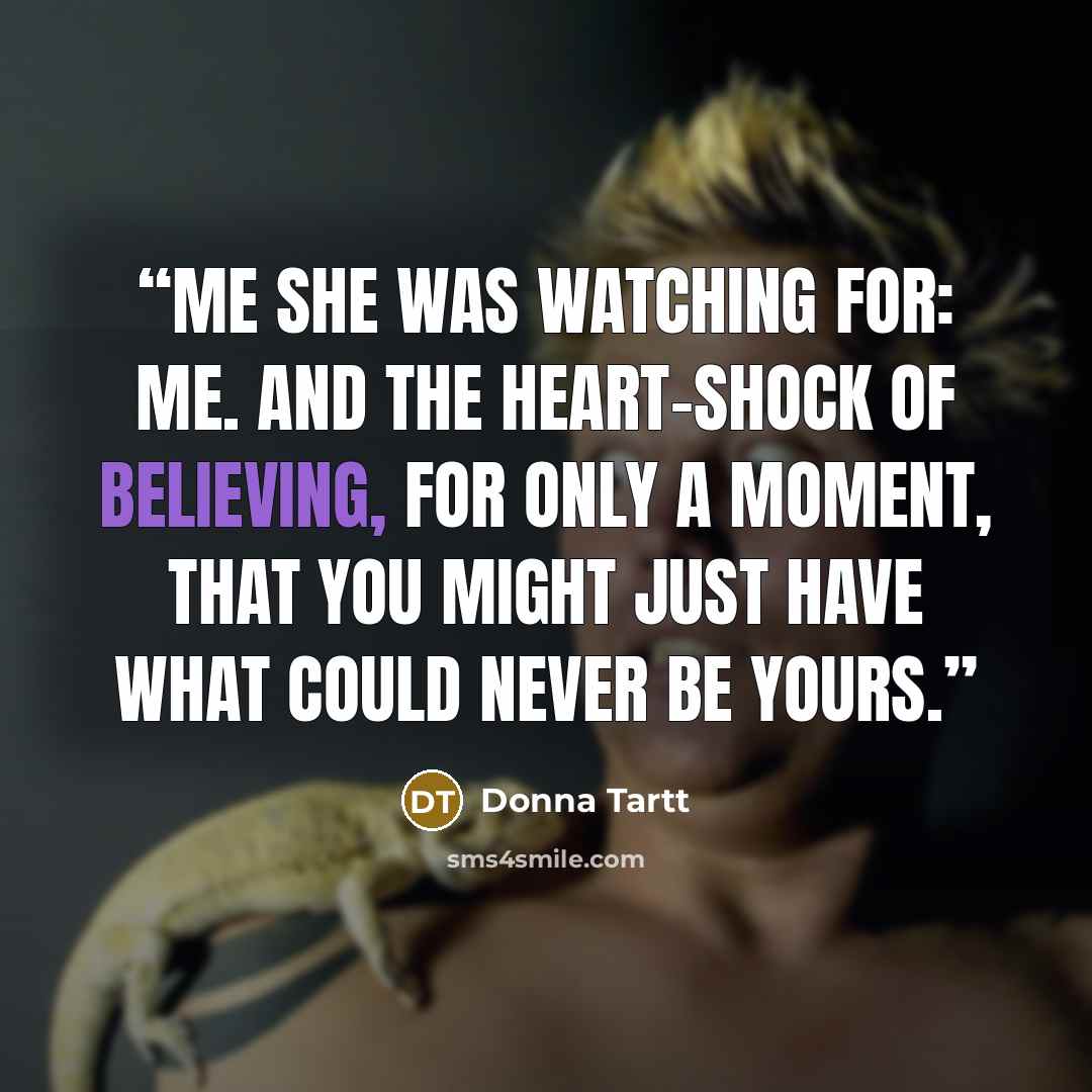 “Me she was watching for: me. And the heart-shock of believing, for only a moment, that you might just have what could never be yours.” quote by Donna Tartt