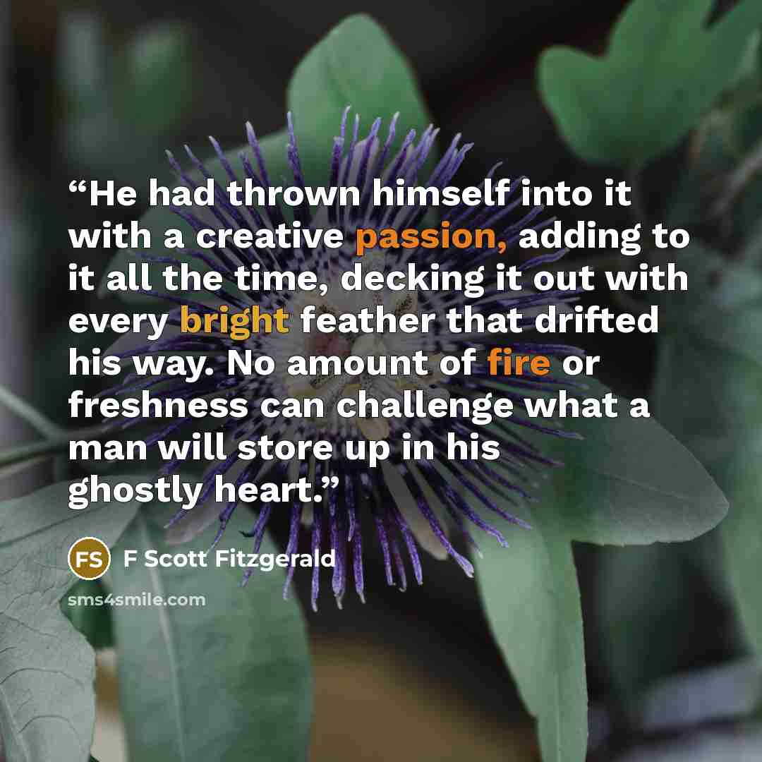 “He had thrown himself into it with a creative passion, adding to it all the time, decking it out with every bright feather that drifted his way. No amount of fire or freshness can challenge what a man will store up in his ghostly heart.” quote by F Scott Fitzgerald