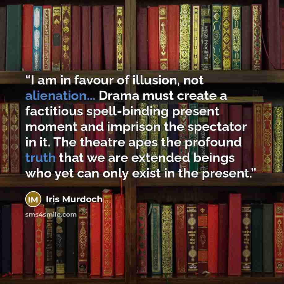 “I am in favour of illusion, not alienation... Drama must create a factitious spell-binding present moment and imprison the spectator in it. The theatre apes the profound truth that we are extended beings who yet can only exist in the present.” quote by Iris Murdoch