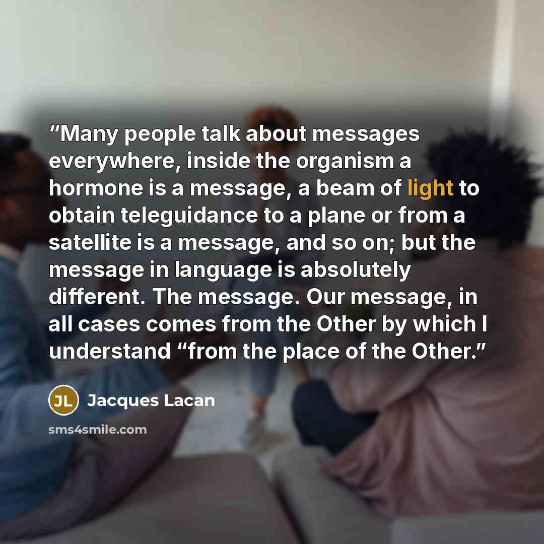 “Many people talk about messages everywhere, inside the organism a hormone is a message, a beam of light to obtain teleguidance to a plane or from a satellite is a message, and so on; but the message in language is absolutely different. The message. Our message, in all cases comes from the Other by…” quote by Jacques Lacan