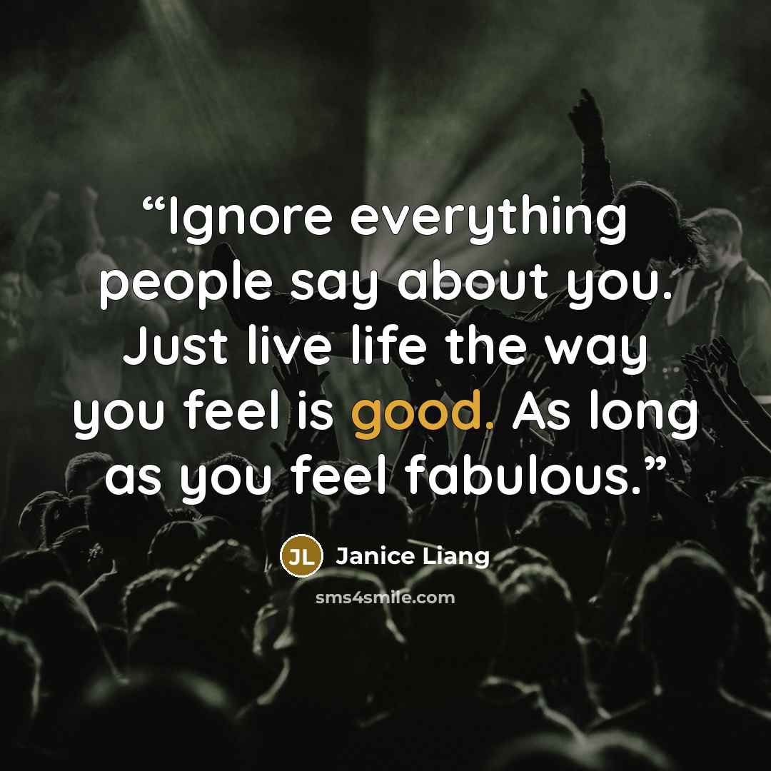 “Ignore everything people say about you. Just live life the way you feel is good. As long as you feel fabulous.” quote by Janice Liang