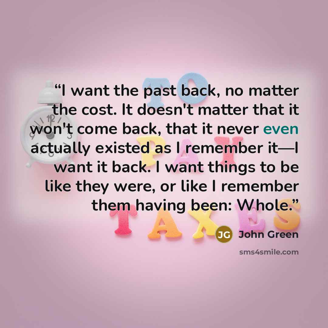 “I want the past back, no matter the cost. It doesn't matter that it won't come back, that it never even actually existed as I remember it—I want it back. I want things to be like they were, or like I remember them having been: Whole.” quote by John Green