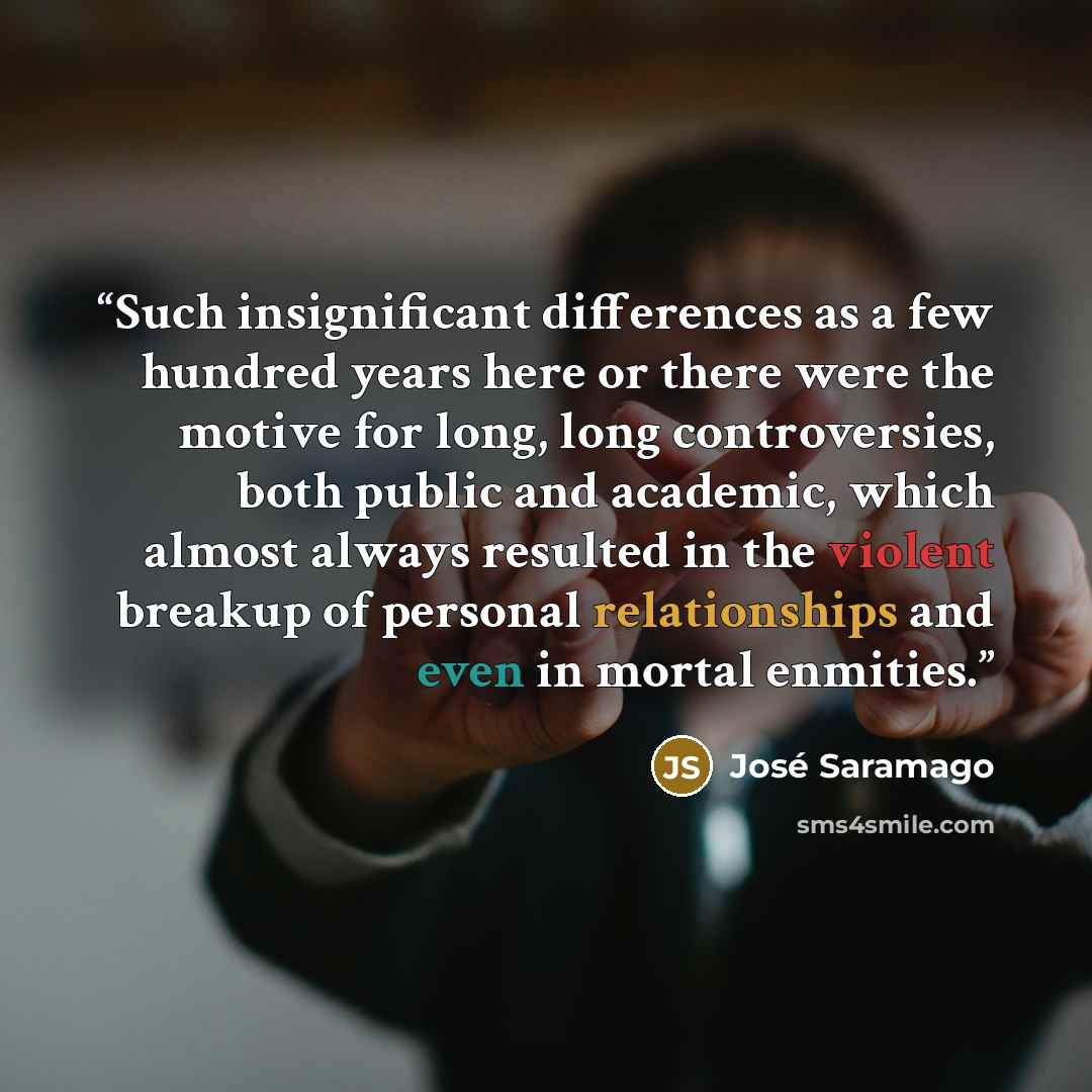 “Such insignificant differences as a few hundred years here or there were the motive for long, long controversies, both public and academic, which almost always resulted in the violent breakup of personal relationships and even in mortal enmities.” quote by José Saramago