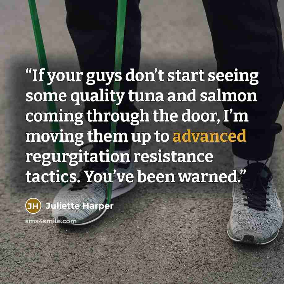 “If your guys don’t start seeing some quality tuna and salmon coming through the door, I’m moving them up to advanced regurgitation resistance tactics. You’ve been warned.” quote by Juliette Harper
