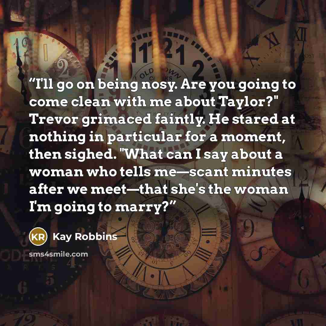 “I'll go on being nosy. Are you going to come clean with me about Taylor?" Trevor grimaced faintly. He stared at nothing in particular for a moment, then sighed. "What can I say about a woman who tells me—scant minutes after we meet—that she's the woman I'm going to marry?” quote by Kay Robbins