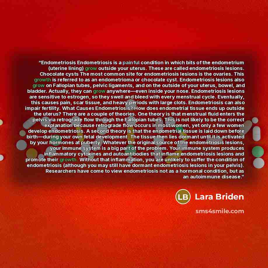“Endometriosis Endometriosis is a painful condition in which bits of the endometrium (uterine lining) grow outside your uterus. These are called endometriosis lesions. Chocolate cysts The most common site for endometriosis lesions is the ovaries. This growth is referred to as an endometrioma or…” quote by Lara Briden