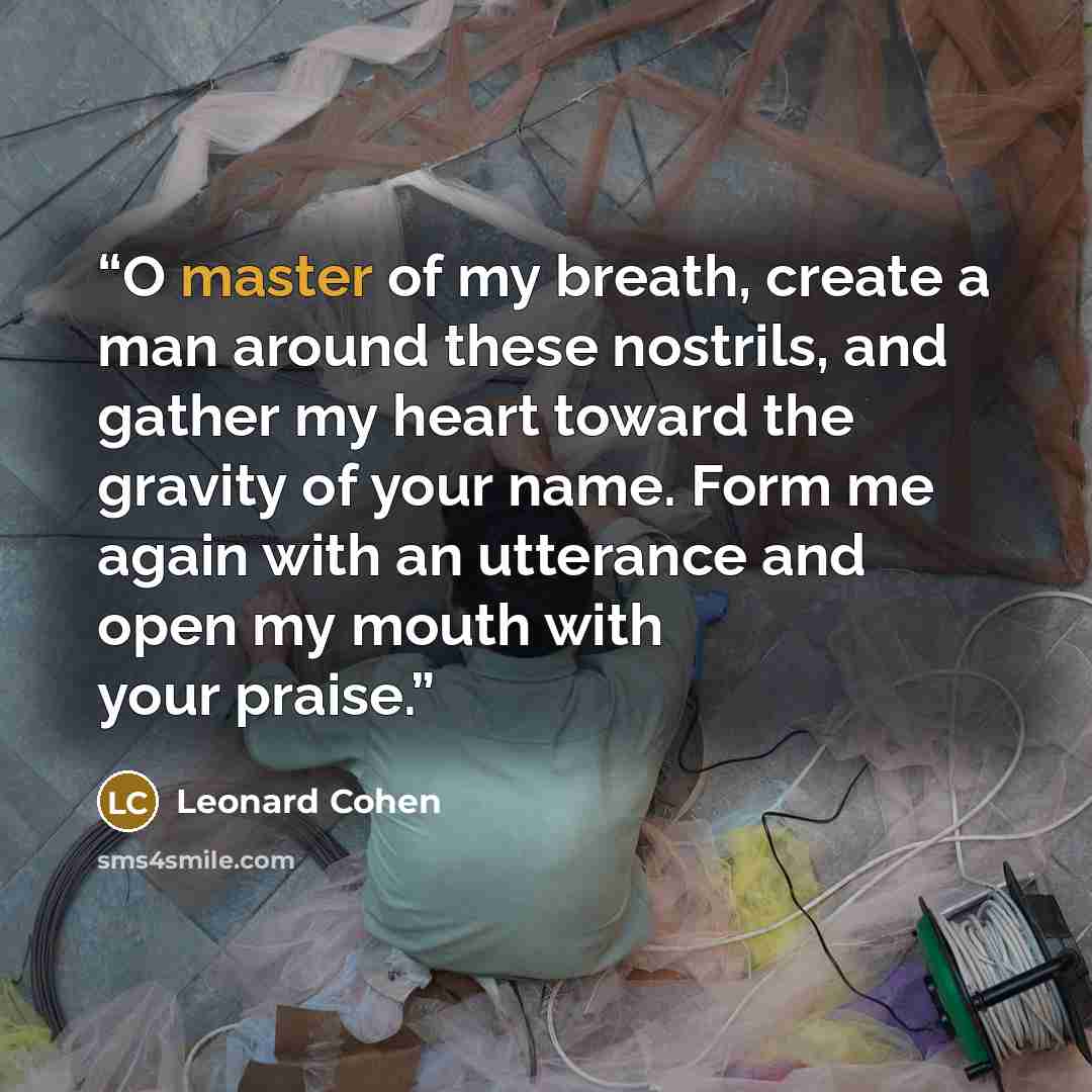 “O master of my breath, create a man around these nostrils, and gather my heart toward the gravity of your name. Form me again with an utterance and open my mouth with your praise.” quote by Leonard Cohen