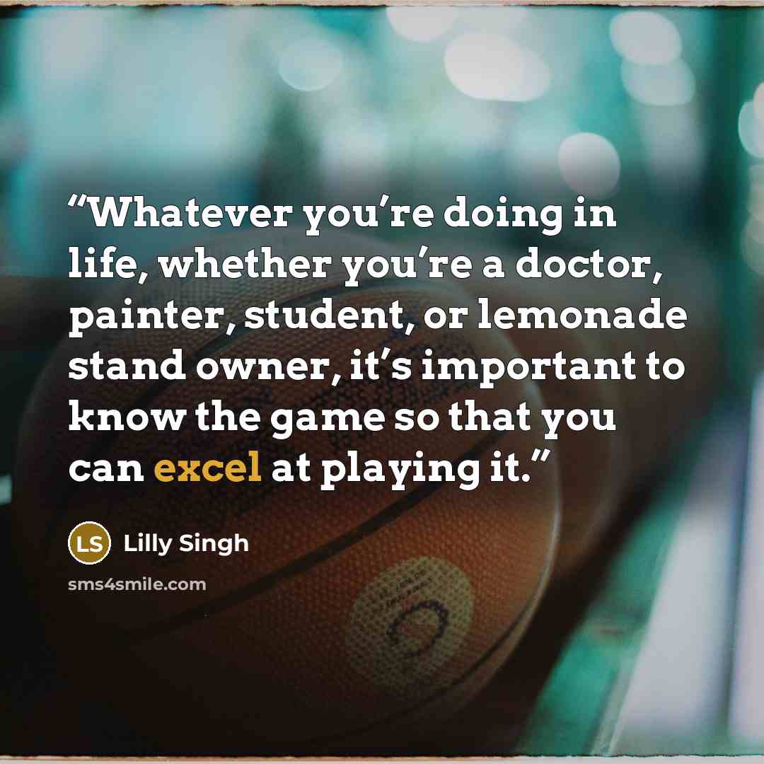 “Whatever you’re doing in life, whether you’re a doctor, painter, student, or lemonade stand owner, it’s important to know the game so that you can excel at playing it.” quote by Lilly Singh