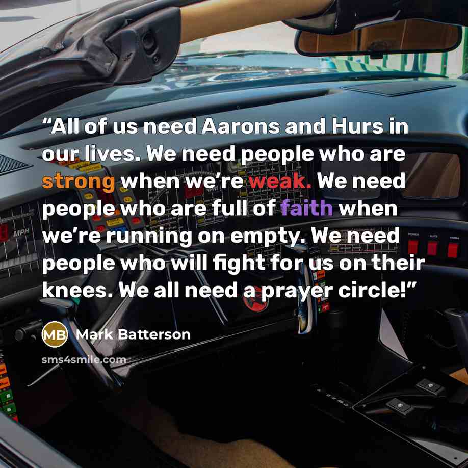 “All of us need Aarons and Hurs in our lives. We need people who are strong when we’re weak. We need people who are full of faith when we’re running on empty. We need people who will fight for us on their knees. We all need a prayer circle!” quote by Mark Batterson