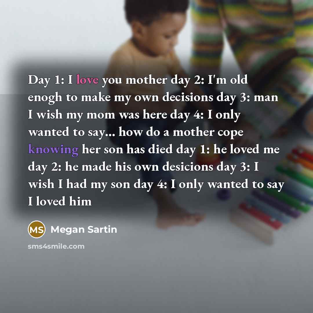 “Day 1: I love you mother day 2: I'm old enogh to make my own decisions day 3: man I wish my mom was here day 4: I only wanted to say… how do a mother cope knowing her son has died day 1: he loved me day 2: he made his own desicions day 3: I wish I had my son day 4: I only wanted to say I loved him” quote by Megan Sartin