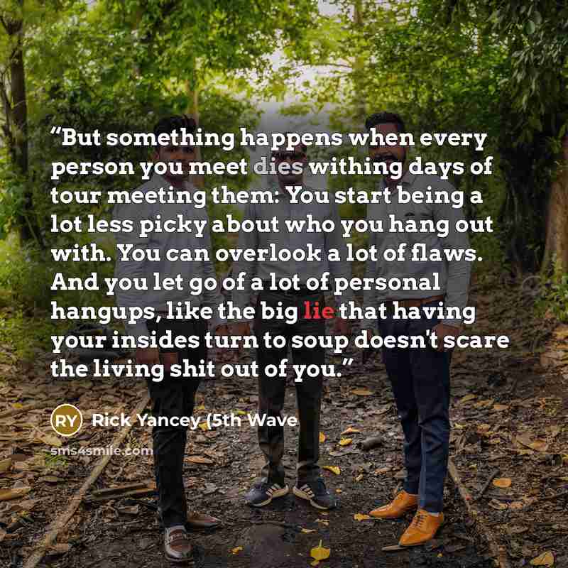 “But something happens when every person you meet dies withing days of tour meeting them: You start being a lot less picky about who you hang out with. You can overlook a lot of flaws. And you let go of a lot of personal hangups, like the big lie that having your insides turn to soup doesn't scare…” quote by Rick Yancey (5th Wave