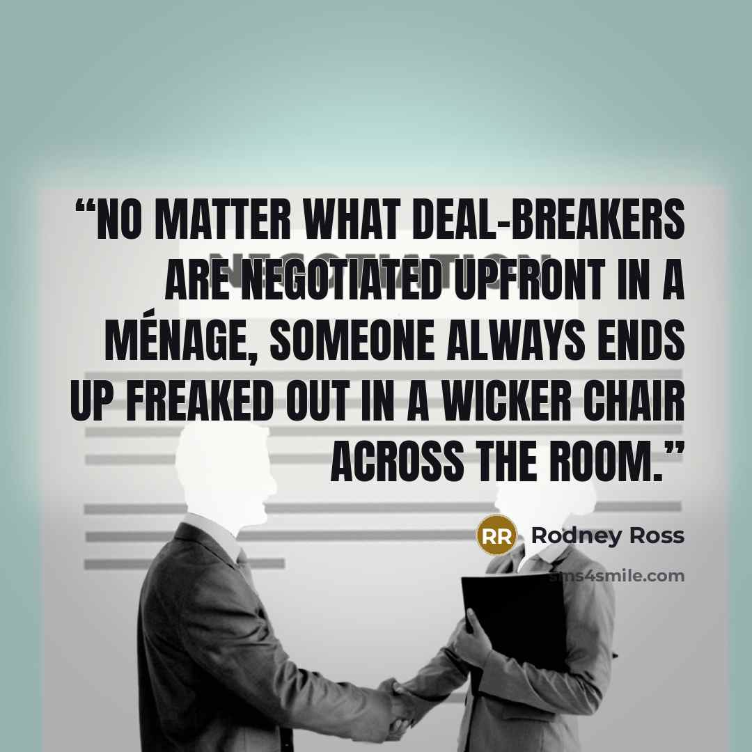 “No matter what deal-breakers are negotiated upfront in a ménage, someone always ends up freaked out in a wicker chair across the room.” quote by Rodney Ross