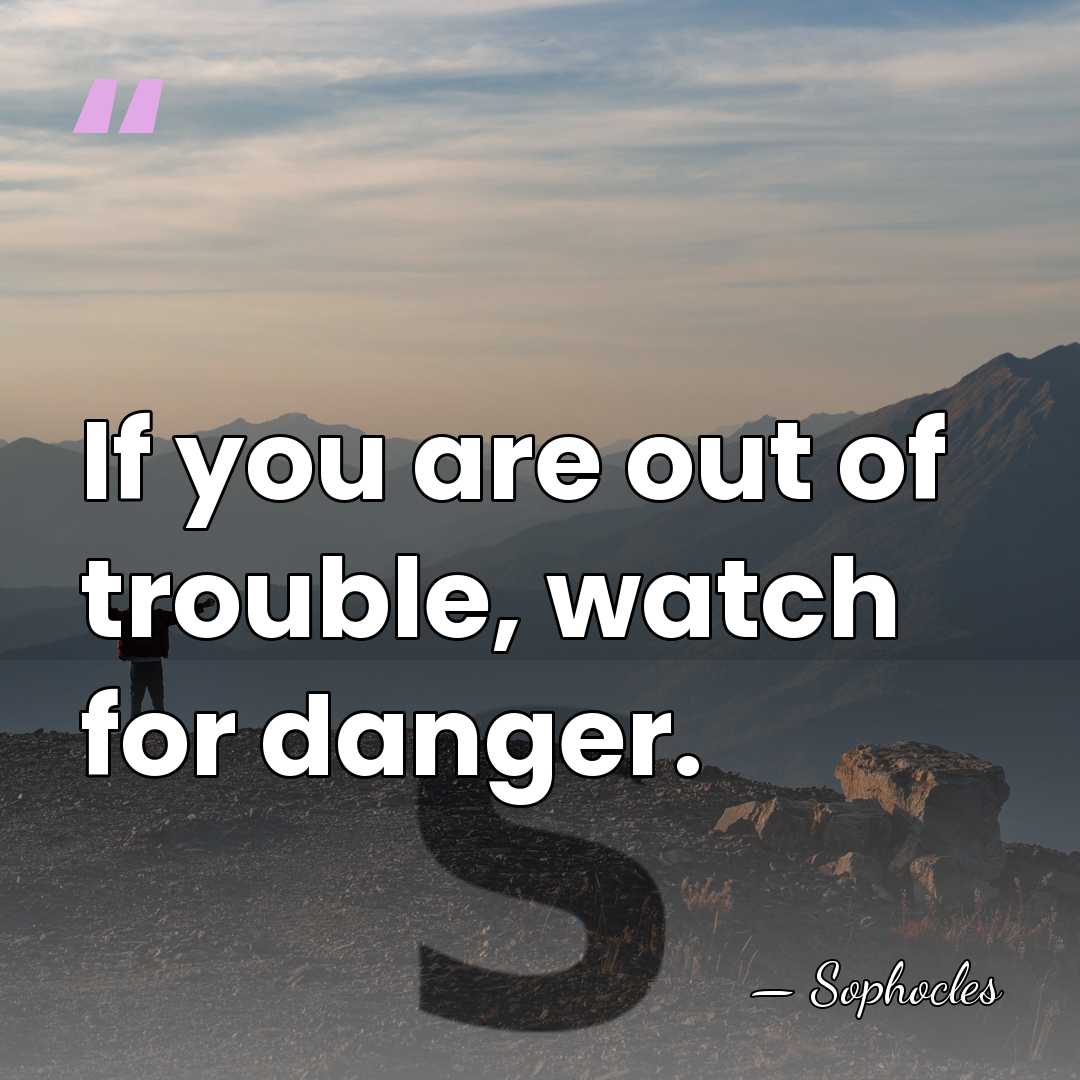If you are out of trouble, watch for danger. - Sophocles