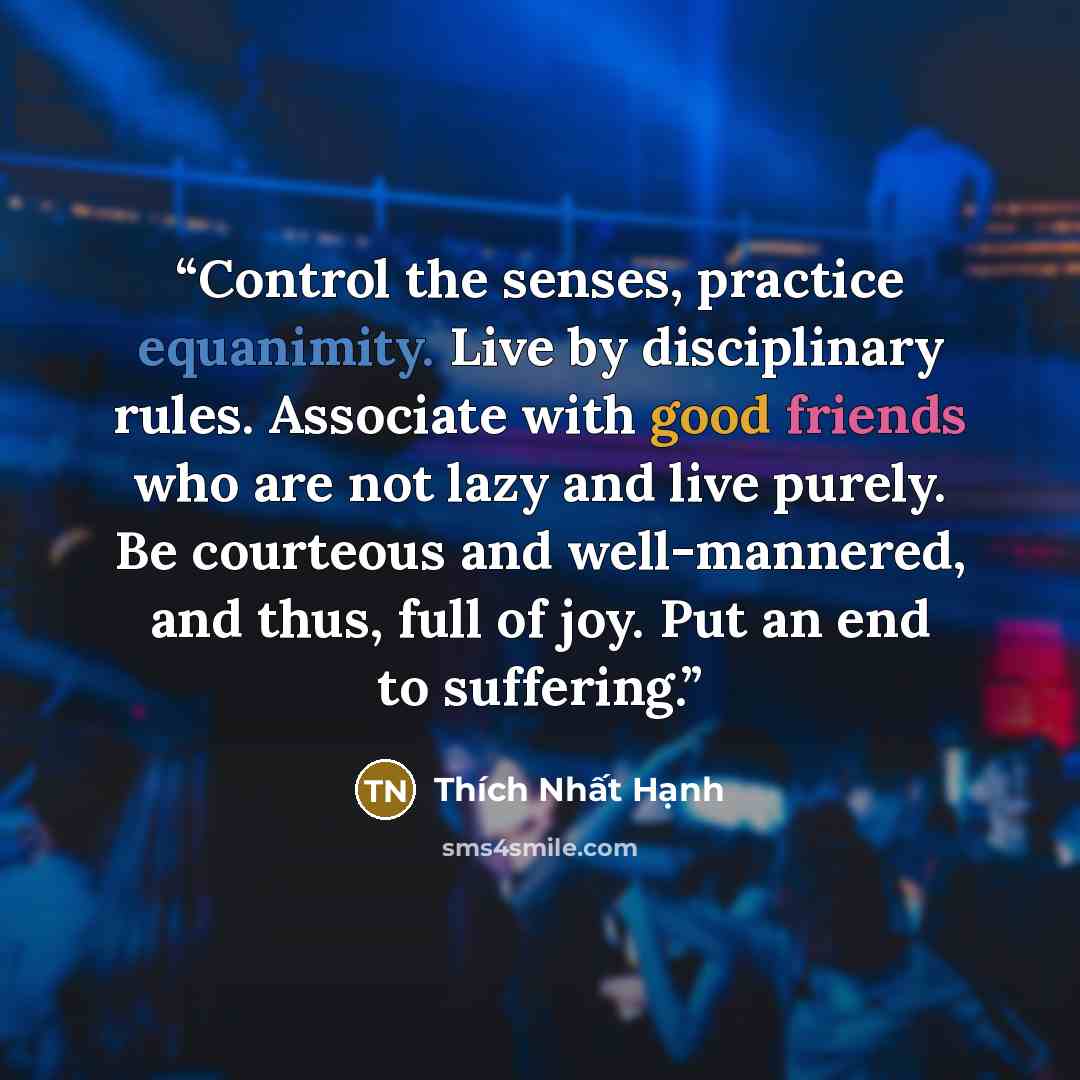 “Control the senses, practice equanimity. Live by disciplinary rules. Associate with good friends who are not lazy and live purely. Be courteous and well-mannered, and thus, full of joy. Put an end to suffering.” quote by Thích Nhất Hạnh