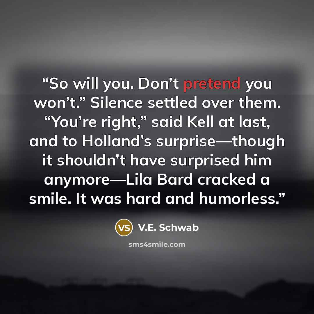 “So will you. Don’t pretend you won’t.” Silence settled over them. “You’re right,” said Kell at last, and to Holland’s surprise—though it shouldn’t have surprised him anymore—Lila Bard cracked a smile. It was hard and humorless.” quote by V.E. Schwab