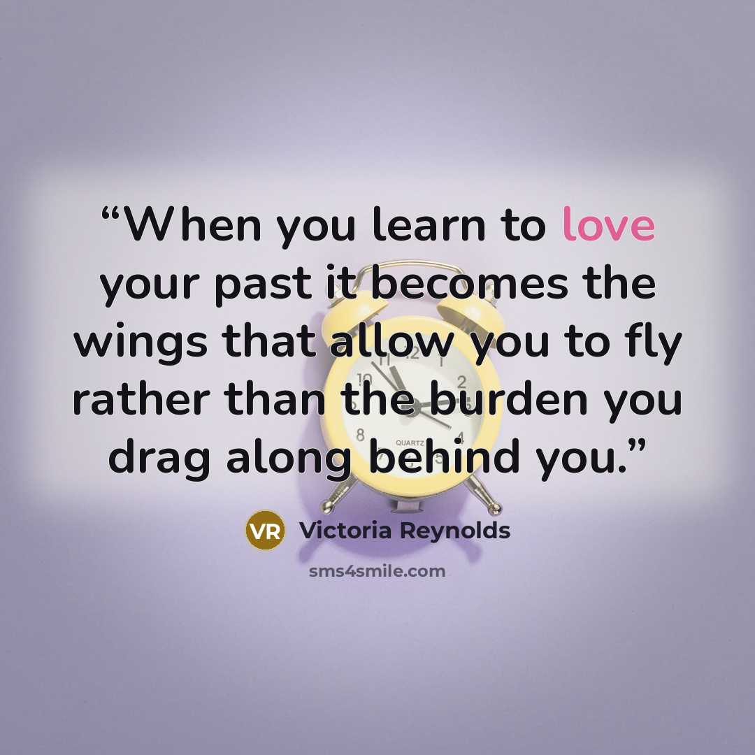 “When you learn to love your past it becomes the wings that allow you to fly rather than the burden you drag along behind you.” quote by Victoria Reynolds