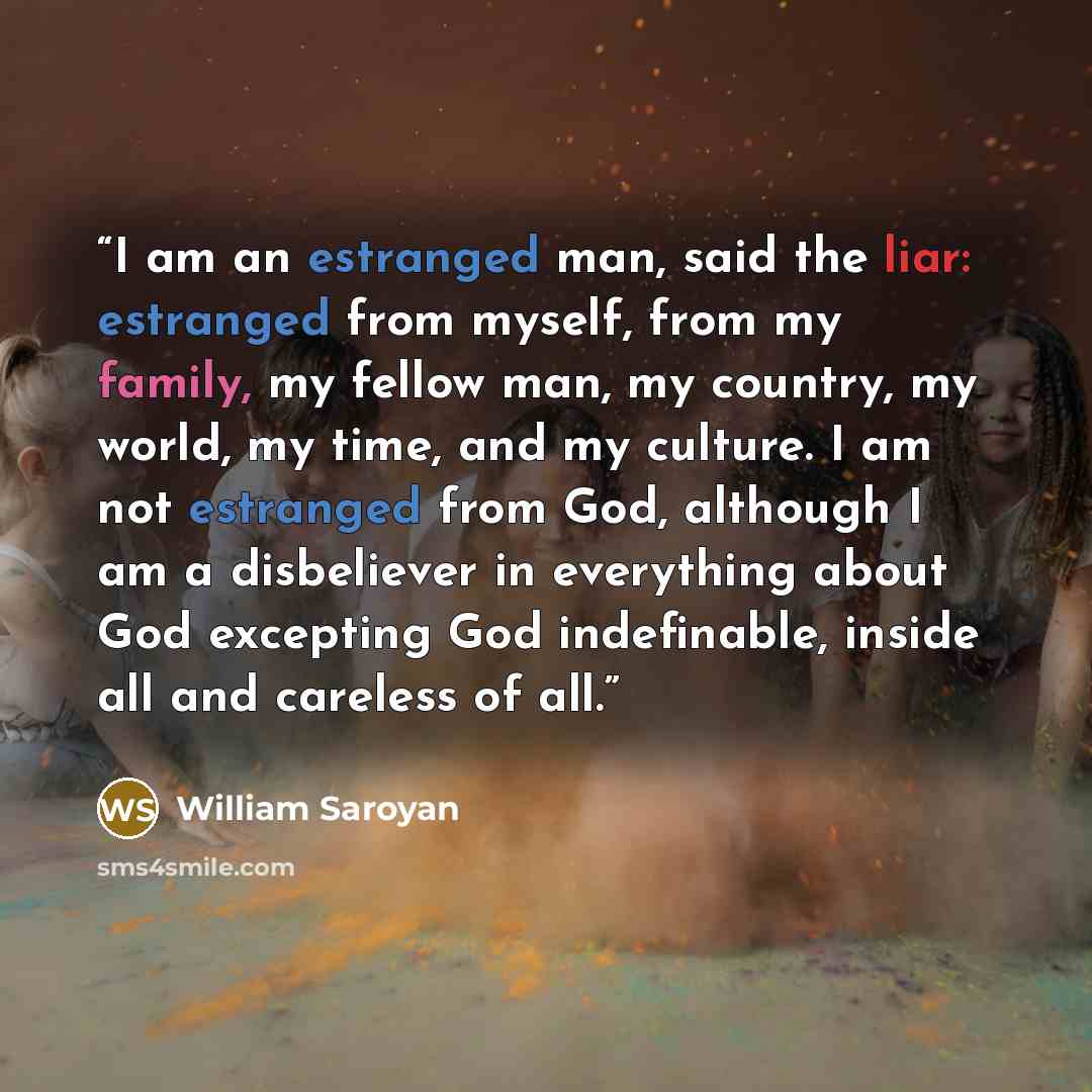 “I am an estranged man, said the liar: estranged from myself, from my family, my fellow man, my country, my world, my time, and my culture. I am not estranged from God, although I am a disbeliever in everything about God excepting God indefinable, inside all and careless of all.” quote by William Saroyan