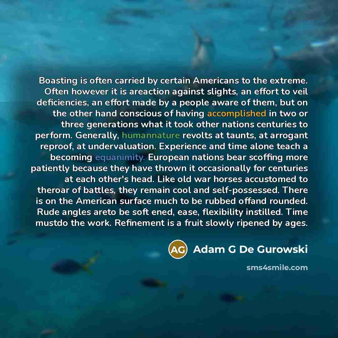 “Boasting is often carried by certain Americans to the extreme. Often however it is areaction against slights, an effort to veil deficiencies, an effort made by a people aware of them, but on the other hand conscious of having accomplished in two or three generations what it took other nations…” quote by Adam G De Gurowski