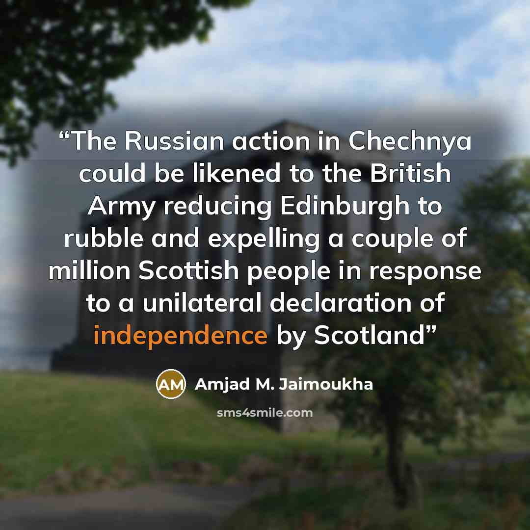 “The Russian action in Chechnya could be likened to the British Army reducing Edinburgh to rubble and expelling a couple of million Scottish people in response to a unilateral declaration of independence by Scotland” quote by Amjad M. Jaimoukha