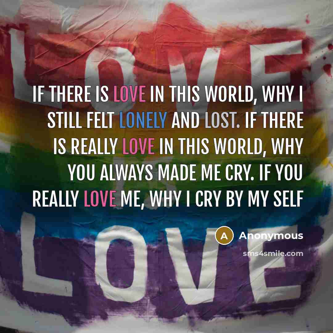 “If there is love in this world, why I still felt lonely and lost. If there is really love in this world, why you always made me cry. If you really love me, why I cry by my self” quote by Anonymous