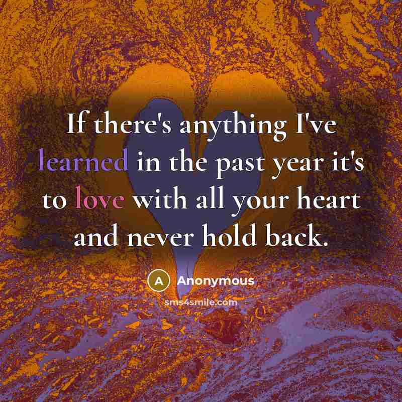 “If there's anything I've learned in the past year it's to love with all your heart and never hold back.” quote by Anonymous